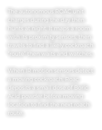 The autonomous ROAC unit charges during the day then hunts at night. It maps a room with its proximity sensors, then travels to find a likely cockroach “route” then waits and watches.   When IR motion sensors detect a moving cockroach, Roac deposits a small dose of Boric Acid powder before moving location to find the next roach route.