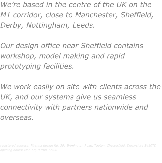 We’re based in the centre of the UK on the M1 corridor, close to Manchester, Sheffield, Derby, Nottingham, Leeds.   Our design office near Sheffield contains workshop, model making and rapid prototyping facilities.   We work easily on site with clients across the UK, and our systems give us seamless connectivity with partners nationwide and overseas.   registered address: Piranha design ltd, 301 Brimington Road, Tapton, Chesterfield, Derbyshire S410TD opening hours: Mon-Fri, 09:00-17:00